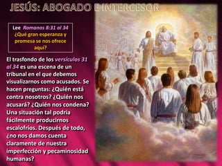 Lee Romanos 8:31 al 34
¿Qué gran esperanza y
promesa se nos ofrece
aquí?
El trasfondo de los versículos 31
al 34 es una escena de un
tribunal en el que debemos
visualizarnos como acusados. Se
hacen preguntas: ¿Quién está
contra nosotros? ¿Quién nos
acusará? ¿Quién nos condena?
Una situación tal podría
fácilmente producirnos
escalofríos. Después de todo,
¿no nos damos cuenta
claramente de nuestra
imperfección y pecaminosidad
humanas?
 