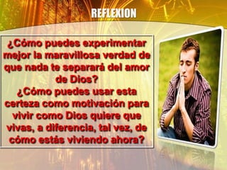 REFLEXION
¿Cómo puedes experimentar
mejor la maravillosa verdad de
que nada te separará del amor
de Dios?
¿Cómo puedes usar esta
certeza como motivación para
vivir como Dios quiere que
vivas, a diferencia, tal vez, de
cómo estás viviendo ahora?
 