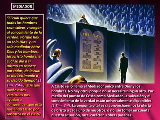 MEDIADOR
“El cual quiere que
todos los hombres
sean salvos y vengan
al conocimiento de la
verdad. Porque hay
un solo Dios, y un
solo mediador entre
Dios y los hombres,
Jesucristo hombre, el
cual se dio a sí
mismo en rescate
por todos, de lo cual
se dio testimonio a
su debido tiempo” (1
Tim. 2:4-6). ¿De qué
modo estos
versículos nos
ayudan a
comprender qué está
haciendo Cristo por
nosotros en el cielo?
A Cristo se lo llama el Mediador único entre Dios y los
hombres. No hay otro, porque no se necesita ningún otro. Por
medio del puesto de Cristo como Mediador, la salvación y el
conocimiento de la verdad están universalmente disponibles
(1 Tim. 2:4). La pregunta vital es si aprovecharemos la oferta
de Cristo a cada uno de nosotros, o no, sin tomar en cuenta
nuestra situación, raza, carácter u obras pasadas.
 