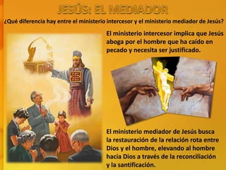 ¿Qué diferencia hay entre el ministerio intercesor y el ministerio mediador de Jesús?
El ministerio intercesor implica que Jesús
aboga por el hombre que ha caído en
pecado y necesita ser justificado.
El ministerio mediador de Jesús busca
la restauración de la relación rota entre
Dios y el hombre, elevando al hombre
hacia Dios a través de la reconciliación
y la santificación.
 
