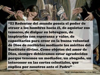 “El Redentor del mundo poseía el poder de
atraer a los hombres hacia él, de aquietar sus
temores, de disipar su lobreguez, de
inspirarlos con esperanza y valor, de
capacitarlos para creer en la buena voluntad
de Dios de recibirlos mediante los méritos del
Sustituto divino. Como objetos del amor de
Dios, siempre debiéramos estar agradecidos
porque tenemos un mediador, un abogado, un
intercesor en las cortes celestiales, que
suplica por nosotros ante el Padre”
E.G.W. (Mensajes Selectos, t. 1, p. 301)
 