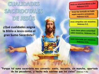 ¿Qué cualidades asigna
la Biblia a Jesús como el
gran Sumo Sacerdote?
“Porque tal sumo sacerdote nos convenía: santo, inocente, sin mancha, apartado
de los pecadores, y hecho más sublime que los cielos” (Hebreos 7:26)
 