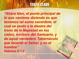 TEXTO CLAVE
“Ahora bien, el punto principal de
lo que venimos diciendo es que
tenemos tal sumo sacerdote, el
cual se sentó a la diestra del
trono de la Majestad en los
cielos, ministro del Santuario, y
de aquel verdadero Tabernáculo
que levantó el Señor, y no el
hombre”
Hebreos 8:1-2
 