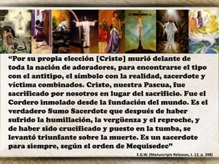 “Por su propia elección [Cristo] murió delante de
toda la nación de adoradores, para encontrarse el tipo
con el antitipo, el símbolo con la realidad, sacerdote y
víctima combinados. Cristo, nuestra Pascua, fue
sacrificado por nosotros en lugar del sacrificio. Fue el
Cordero inmolado desde la fundación del mundo. Es el
verdadero Sumo Sacerdote que después de haber
sufrido la humillación, la vergüenza y el reproche, y
de haber sido crucificado y puesto en la tumba, se
levantó triunfante sobre la muerte. Es un sacerdote
para siempre, según el orden de Mequisedec”
E.G.W. (Manuscripts Releases, t. 12, p. 398)
 