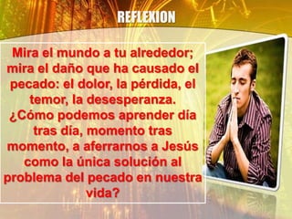 REFLEXION
Mira el mundo a tu alrededor;
mira el daño que ha causado el
pecado: el dolor, la pérdida, el
temor, la desesperanza.
¿Cómo podemos aprender día
tras día, momento tras
momento, a aferrarnos a Jesús
como la única solución al
problema del pecado en nuestra
vida?
 