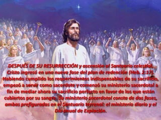 DESPUÉS DE SU RESURRECCIÓN y ascensión al Santuario celestial,
Cristo ingresó en una nueva fase del plan de redención (Heb. 2:17).
Habiendo cumplido los requerimientos indispensables de su sacrificio,
empezó a servir como sacerdote y comenzó su ministerio sacerdotal a
fin de mediar ahora su sacrificio perfecto en favor de los que están
cubiertos por su sangre. Su ministerio sacerdotal consta de dos fases,
ambas prefiguradas en el Santuario terrenal: el ministerio diario y el
Día anual de Expiación.
 
