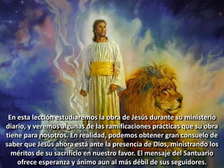 En esta lección estudiaremos la obra de Jesús durante su ministerio
diario, y veremos algunas de las ramificaciones prácticas que su obra
tiene para nosotros. En realidad, podemos obtener gran consuelo de
saber que Jesús ahora está ante la presencia de Dios, ministrando los
méritos de su sacrificio en nuestro favor. El mensaje del Santuario
ofrece esperanza y ánimo aun al más débil de sus seguidores.
 