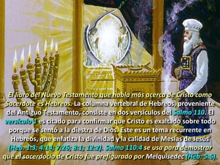 1. NUESTRO SUMO SACERDOTE
El libro del Nuevo Testamento que habla más acerca de Cristo como
Sacerdote es Hebreos. La columna vertebral de Hebreos, proveniente
del Antiguo Testamento, consiste en dos versículos del Salmo 110. El
versículo 1 es citado para confirmar que Cristo es exaltado sobre todo
porque se sentó a la diestra de Dios. Este es un tema recurrente en
Hebreos, que enfatiza la divinidad y la calidad de Mesías de Jesús
(Heb. 1:3; 4:14; 7:26; 8:1; 12:2). Salmo 110:4 se usa para demostrar
que el sacerdocio de Cristo fue prefigurado por Melquisedec (Heb. 5:6).
 
