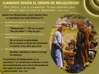 “Juró Jehová, y no se arrepentirá: Tú eres sacerdote para
siempre según el orden de Melquisedec” (Salmos 110:4)
El sacerdocio de Melquisedec es un
sacerdocio “no constituido conforme a la ley
del mandamiento acerca de la descendencia,
sino según el poder de una vida
indestructible” (Heb. 7:16)
 Simboliza el carácter de Jesús (Sal. 89:14):
Justicia y paz (v. 2)
o “Melquisedec” = “Mi rey es justo”.
o “Rey de Salem” =“Rey de paz”.
 Simboliza la eternidad de Jesús y de su
sacerdocio (v. 3)
o No se conoce su genealogía.
o No se conoce su fecha de nacimiento
o muerte, ni los años que vivió.
 Simboliza la superioridad de Jesús (v. 6-7)
o Bendijo a Abraham y éste le entregó
los diezmos.
¿Quién fue Melquisedec y qué relación tiene
su sacerdocio con Jesús (Hebreos 7)?
 