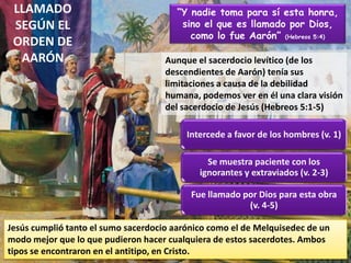 LLAMADO
SEGÚN EL
ORDEN DE
AARÓN
“Y nadie toma para sí esta honra,
sino el que es llamado por Dios,
como lo fue Aarón” (Hebreos 5:4)
Aunque el sacerdocio levítico (de los
descendientes de Aarón) tenía sus
limitaciones a causa de la debilidad
humana, podemos ver en él una clara visión
del sacerdocio de Jesús (Hebreos 5:1-5)
Intercede a favor de los hombres (v. 1)
Se muestra paciente con los
ignorantes y extraviados (v. 2-3)
Fue llamado por Dios para esta obra
(v. 4-5)
Jesús cumplió tanto el sumo sacerdocio aarónico como el de Melquisedec de un
modo mejor que lo que pudieron hacer cualquiera de estos sacerdotes. Ambos
tipos se encontraron en el antitipo, en Cristo.
 