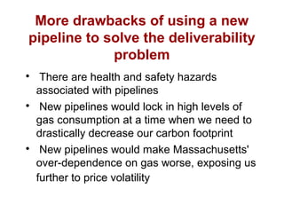 More drawbacks of using a new
pipeline to solve the deliverability
problem

There are health and safety hazards
associated with pipelines

New pipelines would lock in high levels of
gas consumption at a time when we need to
drastically decrease our carbon footprint

New pipelines would make Massachusetts'
over-dependence on gas worse, exposing us
further to price volatility
 