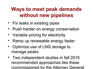 Ways to meet peak demands
without new pipelines

Fix leaks in existing pipes

Push harder on energy conservation

Variable pricing for electricity

Ramp up renewable energy faster

Optimize use of LNG storage to
manage peaks

Two independent studies in fall 2015
recommended approaches like these
(commissioned by the Attorney General
 