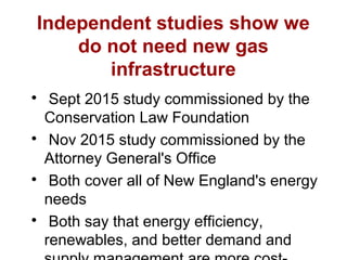 Independent studies show we
do not need new gas
infrastructure

Sept 2015 study commissioned by the
Conservation Law Foundation

Nov 2015 study commissioned by the
Attorney General's Office

Both cover all of New England's energy
needs

Both say that energy efficiency,
renewables, and better demand and
 