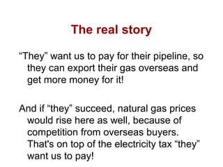 The real story
“They” want us to pay for their pipeline, so
they can export their gas overseas and
get more money for it!
And if “they” succeed, natural gas prices
would rise here as well, because of
competition from overseas buyers.
That's on top of the electricity tax “they”
want us to pay!
 