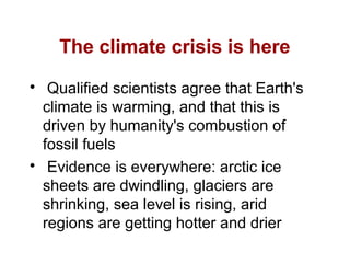 The climate crisis is here

Qualified scientists agree that Earth's
climate is warming, and that this is
driven by humanity's combustion of
fossil fuels

Evidence is everywhere: arctic ice
sheets are dwindling, glaciers are
shrinking, sea level is rising, arid
regions are getting hotter and drier
 