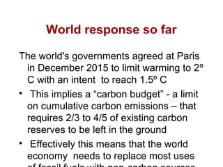World response so far
The world's governments agreed at Paris
in December 2015 to limit warming to 2º
C with an intent to reach 1.5º C

This implies a “carbon budget” - a limit
on cumulative carbon emissions – that
requires 2/3 to 4/5 of existing carbon
reserves to be left in the ground

Effectively this means that the world
economy needs to replace most uses
 
