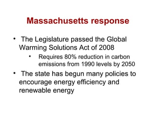 Massachusetts response

The Legislature passed the Global
Warming Solutions Act of 2008

Requires 80% reduction in carbon
emissions from 1990 levels by 2050

The state has begun many policies to
encourage energy efficiency and
renewable energy
 