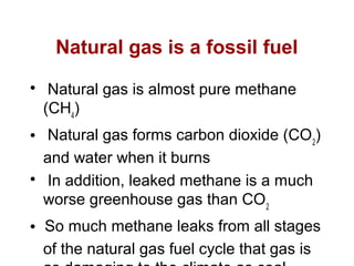 Natural gas is a fossil fuel

Natural gas is almost pure methane
(CH4
)
 Natural gas forms carbon dioxide (CO2
)
and water when it burns

In addition, leaked methane is a much
worse greenhouse gas than CO2
 So much methane leaks from all stages
of the natural gas fuel cycle that gas is
 