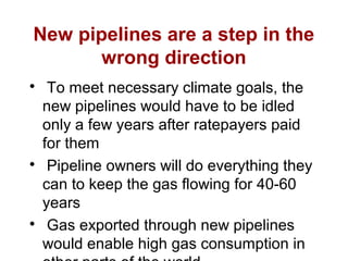 New pipelines are a step in the
wrong direction

To meet necessary climate goals, the
new pipelines would have to be idled
only a few years after ratepayers paid
for them

Pipeline owners will do everything they
can to keep the gas flowing for 40-60
years

Gas exported through new pipelines
would enable high gas consumption in
 