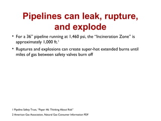 Pipelines can leak, rupture,
and explode

For a 36” pipeline running at 1,460 psi, the “Incineration Zone” is
approximately 1,000 ft.1

Ruptures and explosions can create super-hot extended burns until
miles of gas between safety valves burn off
1 Pipeline Safety Trust, “Paper #6: Thinking About Risk”
2 American Gas Association, Natural Gas Consumer Information PDF
 