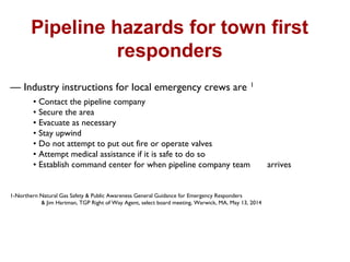 Pipeline hazards for town first
responders
— Industry instructions for local emergency crews are 1
• Contact the pipeline company
• Secure the area
• Evacuate as necessary
• Stay upwind
• Do not attempt to put out fire or operate valves
• Attempt medical assistance if it is safe to do so
• Establish command center for when pipeline company team arrives
1-Northern Natural Gas Safety & Public Awareness General Guidance for Emergency Responders
& Jim Hartman, TGP Right of Way Agent, select board meeting, Warwick, MA, May 13, 2014
 