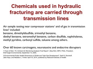 Chemicals used in hydraulic
fracturing are carried through
transmission lines
Air sample testing near compressor stations1
and of gas in transmission
lines2
included:
benzene, dimethyldisulfide, trimethyl benzene,
diethyl benzene, tetramethyl benzene, carbon disulfide, naphthalenes,
methyl pyridine, carbonyl sulfide, toluene among others.
Over 60 known carcinogens, neurotoxins and endocrine disrupters
1-Town of Dish, TX, Ambient Air Monitoring Analysis Final Report”, Alisa Rich, MPH, PhDc, President,
Wolf Eagle Environmental, September 15, 2009,
2-Environmental Public Health Dimensions of Shale and Tight Gas Development”, Seth B. Shonkoff,
Jake Hays, and Madelon L. Finkel, April 16, 2014, published by National Institutes of Health
 
