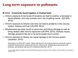 Long term exposure to pollutants
B.T.E.X. - Commonly found together in fracked fuels:
— Chronic exposure to low levels of benzene can lead to anemia, a decrease in
blood platelets, and may increase one’s risk of getting cancer. (US EPA,
2012).
— Chronic exposure to toluene over time can lead to problems in the nervous
system, kidneys and liver (US EPA, 2012).
— Ethylbenzene has been found to cause liver and kidney damage as well as
being ototoxic after chronic exposures (US EPA, 2012). Ototoxic means
damage caused to the ear or its nerve supply due to a toxin.
— Chronic exposure to Xylene can cause damage to the nervous system
(Jacobson, 2012).
According to an EPA 2011 report, xylene was found in 44 products that are commonly used in
hydraulic fracturing fluid, toluene was found in 29 products, ethylbenzene was found in 28
products, and benzene was found in 3 products (Waxman, 2011)
*Human Health Effects of Hydraulic Fracturing Fluids BTEX Compounds, Andersen, Fenton, Friedman, Jackson & Morrison, University of
Vermont, 2013
.
 