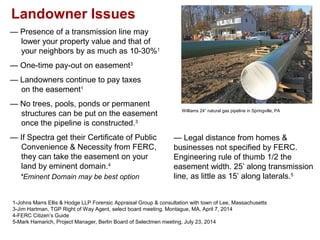 Landowner Issues
Williams 24” natural gas pipeline in Springville, PA
— Presence of a transmission line may
lower your property value and that of
your neighbors by as much as 10-30%1
— One-time pay-out on easement3
— Landowners continue to pay taxes
on the easement1
— No trees, pools, ponds or permanent
structures can be put on the easement
once the pipeline is constructed.3
— If Spectra get their Certificate of Public
Convenience & Necessity from FERC,
they can take the easement on your
land by eminent domain.4
*Eminent Domain may be best option
1-Johns Marrs Ellis & Hodge LLP Forensic Appraisal Group & consultation with town of Lee, Massachusetts
3-Jim Hartman, TGP Right of Way Agent, select board meeting, Montague, MA, April 7, 2014
4-FERC Citizen’s Guide
5-Mark Hamarich, Project Manager, Berlin Board of Selectmen meeting, July 23, 2014
— Legal distance from homes &
businesses not specified by FERC.
Engineering rule of thumb 1/2 the
easement width. 25’ along transmission
line, as little as 15’ along laterals.5
 