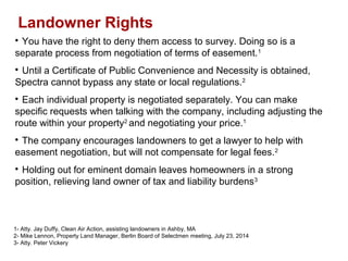 Landowner Rights
1- Atty. Jay Duffy, Clean Air Action, assisting landowners in Ashby, MA
2- Mike Lennon, Property Land Manager, Berlin Board of Selectmen meeting, July 23, 2014
3- Atty. Peter Vickery

You have the right to deny them access to survey. Doing so is a
separate process from negotiation of terms of easement.1

Until a Certificate of Public Convenience and Necessity is obtained,
Spectra cannot bypass any state or local regulations.2

Each individual property is negotiated separately. You can make
specific requests when talking with the company, including adjusting the
route within your property2
and negotiating your price.1

The company encourages landowners to get a lawyer to help with
easement negotiation, but will not compensate for legal fees.2

Holding out for eminent domain leaves homeowners in a strong
position, relieving land owner of tax and liability burdens3
 