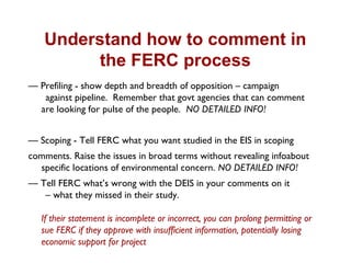 Understand how to comment in
the FERC process
— Prefiling - show depth and breadth of opposition – campaign
against pipeline. Remember that govt agencies that can comment
are looking for pulse of the people. NO DETAILED INFO!
— Scoping - Tell FERC what you want studied in the EIS in scoping
comments. Raise the issues in broad terms without revealing infoabout
specific locations of environmental concern. NO DETAILED INFO!
— Tell FERC what’s wrong with the DEIS in your comments on it
– what they missed in their study.
If their statement is incomplete or incorrect, you can prolong permitting or
sue FERC if they approve with insufficient information, potentially losing
economic support for project
 