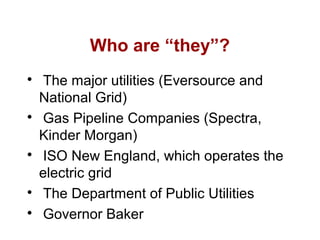 Who are “they”?

The major utilities (Eversource and
National Grid)

Gas Pipeline Companies (Spectra,
Kinder Morgan)

ISO New England, which operates the
electric grid

The Department of Public Utilities

Governor Baker
 
