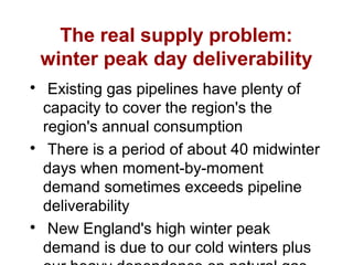 The real supply problem:
winter peak day deliverability

Existing gas pipelines have plenty of
capacity to cover the region's the
region's annual consumption

There is a period of about 40 midwinter
days when moment-by-moment
demand sometimes exceeds pipeline
deliverability

New England's high winter peak
demand is due to our cold winters plus
 