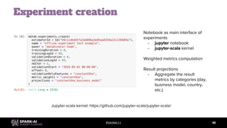 #SAISML11
Experiment creation
40
Notebook as main interface of
experiments
- jupyter notebook
- jupyter-scala kernel
Weighted metrics computation
Result projections
- Aggregate the result
metrics by categories (day,
business model, country,
etc.)
Jupyter-scala kernel: https://github.com/jupyter-scala/jupyter-scala/
 