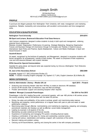 Page 1
Joseph Smith
293 Muirfield Road
Watford, Hertfordshire
WD19 6JZ | 07889129809 | joe.smith6932@gmail.com
PROFILE
A punctual and diligent graduate from Nottingham Trent University with retail, management and marketing
experience. Reliable, trustworthy and conscientious with excellent communication and time management
skills.
EDUCATION & QUALIFICATIONS
Nottingham Trent University 2010-2014
BA Sport and Leisure, Business & Education First Class Honours
Joint honours programme designed to allow students to study in both sport and management, widening
potential future employment.
Modules included: Organisation Performance & Learning, Strategic Marketing, Designing Organisation
Futures and Business Change & E-Commerce through to Concepts and Theories in Sport & Leisure,
International Sport Policy and Practice, Sports Development, Culture and Media Challenges in Sport and
Social Inclusion in Sport.
Acceler8 Award
An award, recognised by the Institute of Leadership and Management, designed to recognise students with
formal recognition for achievements outside of their studies. The award is comprised of work experience,
core and skill sessions followed with a panel interview.
NTSU Award for Special Commendation
Awarded for going above and beyond what was expected during my time as a Nottingham Trent Welcome
Week Representative.
St. Joan of Arc Secondary School 2002-2009
A Levels: Applied I.C.T (BC) & Business Studies (C)
GCSE: 11 GCSEs including English Language (A), Applied I.C.T (AA), English Literature (B) & Maths (B)
WORK EXPERIENCE
Archive Administrator | Solvay – Rhodia UK Ltd April 2015 – Present
 Analysing and extracting relevant data from HR files to create an electronic HR database.
 Ensure all HR records have an electronic copy and filed accordingly.
 Provide administrative support and assisting reception when required.
Assistant Manager | Lucozade Powerleague Oct 2014 to Feb 2015
Powerleague is the UK´s leading five-a-side commercial operator, with over 460 pitches in 46 centres across
the country providing state of the facilities with the latest 5G pitches.
 Driving the sales and profitability of the centre to achieve growth and maximising sales revenue.
 Monitoring and reviewing centre performance on a regular basis with year on year and week on week
performance analysis.
 Maximising sales through effective merchandising and marketing by organising, preparing and arranging
promotional materials and displays as well as effective social media management.
 Leading by example in all aspects of the role.
 Maintaining accurate statistical and financial records.
 Experience of maintaining and managing PO system, including physical copies.
 Creating a combination of real value for money and outstanding customer service.
 Liaising with various stakeholders and building a rapport with customers of the centre.
 Decision making and problem solving.
 Carrying out till reconciliations, opening and closing the centre in line with company procedures.
 