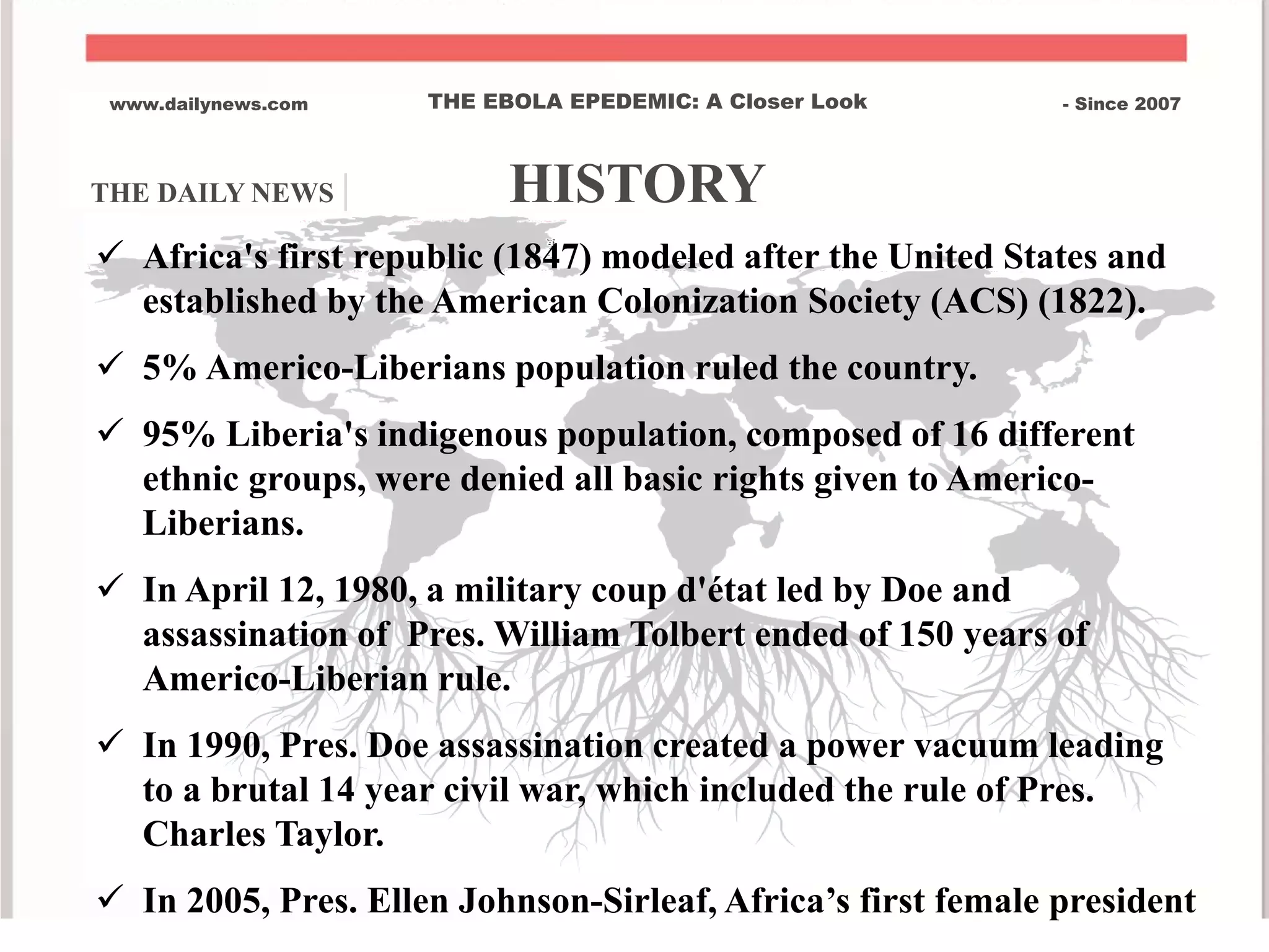 THE DAILY NEWS | HISTORY
www.dailynews.com THE EBOLA EPEDEMIC: A Closer Look - Since 2007
Brief History of Liberia Africa's first republic (1847) modeled after the United States and
established by the American Colonization Society (ACS) (1822).
 5% Americo-Liberians population ruled the country.
 95% Liberia's indigenous population, composed of 16 different
ethnic groups, were denied all basic rights given to Americo-
Liberians.
 In April 12, 1980, a military coup d'état led by Doe and
assassination of Pres. William Tolbert ended of 150 years of
Americo-Liberian rule.
 In 1990, Pres. Doe assassination created a power vacuum leading
to a brutal 14 year civil war, which included the rule of Pres.
Charles Taylor.
 In 2005, Pres. Ellen Johnson-Sirleaf, Africa’s first female president
 