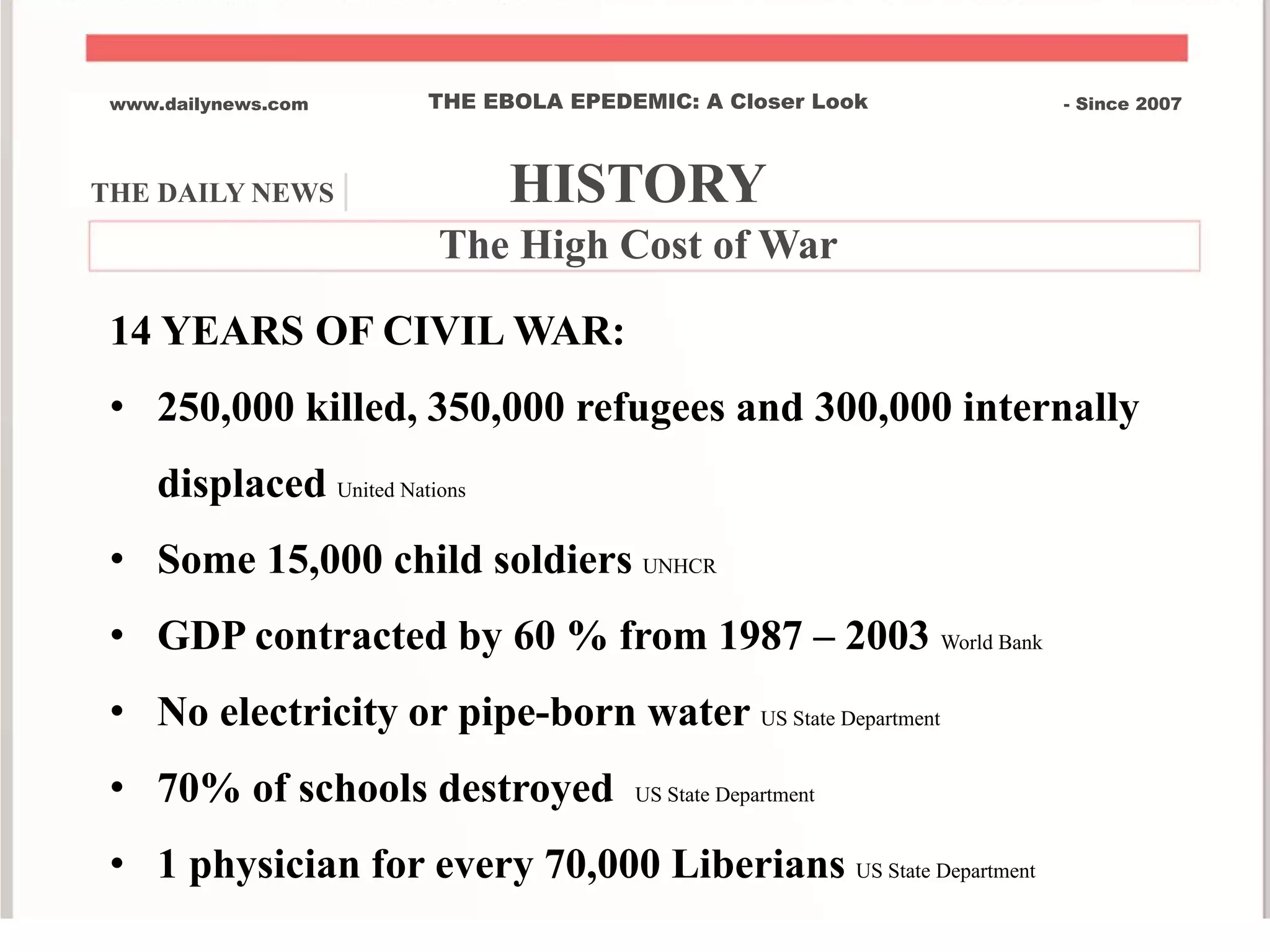 THE DAILY NEWS | HISTORY
www.dailynews.com THE EBOLA EPEDEMIC: A Closer Look - Since 2007
The High Cost of War
14 YEARS OF CIVIL WAR:
• 250,000 killed, 350,000 refugees and 300,000 internally
displaced United Nations
• Some 15,000 child soldiers UNHCR
• GDP contracted by 60 % from 1987 – 2003 World Bank
• No electricity or pipe-born water US State Department
• 70% of schools destroyed US State Department
• 1 physician for every 70,000 Liberians US State Department
 