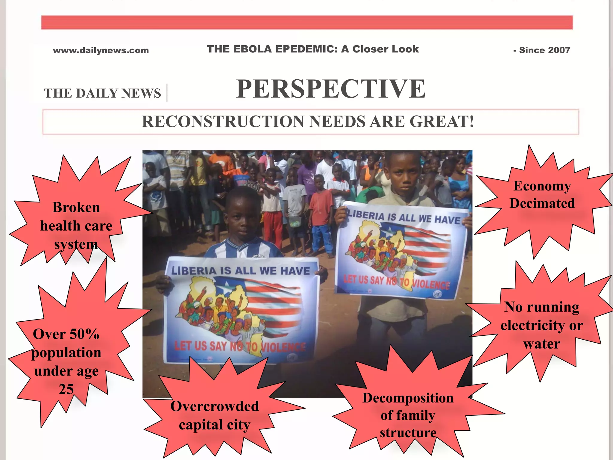 THE DAILY NEWS | PERSPECTIVE
www.dailynews.com THE EBOLA EPEDEMIC: A Closer Look - Since 2007
RECONSTRUCTION NEEDS ARE GREAT!
Broken
health care
system
Over 50%
population
under age
25
Economy
Decimated
No running
electricity or
water
Overcrowded
capital city
Decomposition
of family
structure
 