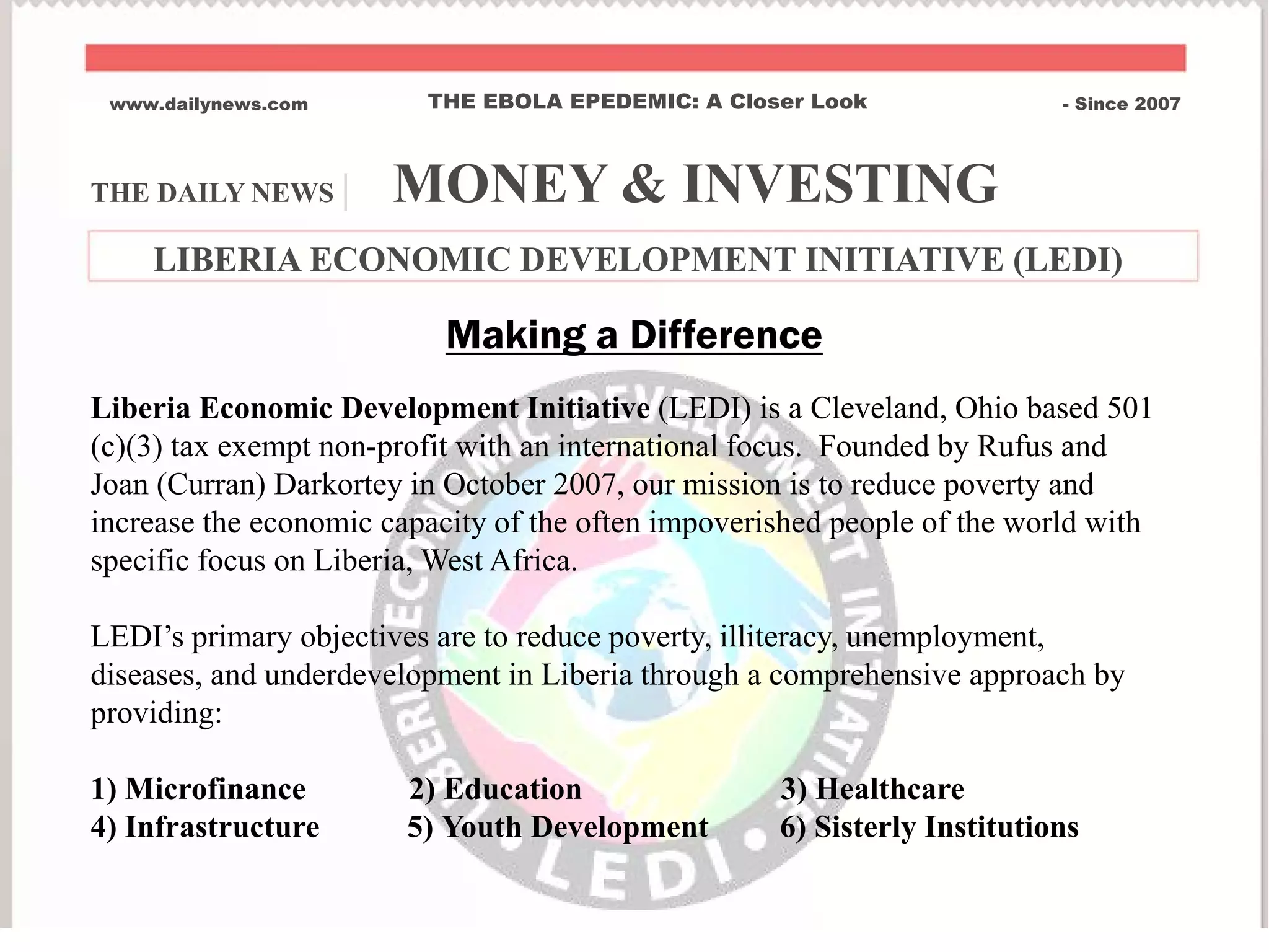 THE DAILY NEWS | MONEY & INVESTING
www.dailynews.com THE EBOLA EPEDEMIC: A Closer Look - Since 2007
LIBERIA ECONOMIC DEVELOPMENT INITIATIVE (LEDI)
Liberia Economic Development Initiative (LEDI) is a Cleveland, Ohio based 501
(c)(3) tax exempt non-profit with an international focus. Founded by Rufus and
Joan (Curran) Darkortey in October 2007, our mission is to reduce poverty and
increase the economic capacity of the often impoverished people of the world with
specific focus on Liberia, West Africa.
LEDI’s primary objectives are to reduce poverty, illiteracy, unemployment,
diseases, and underdevelopment in Liberia through a comprehensive approach by
providing:
1) Microfinance 2) Education 3) Healthcare
4) Infrastructure 5) Youth Development 6) Sisterly Institutions
Making a Difference
 