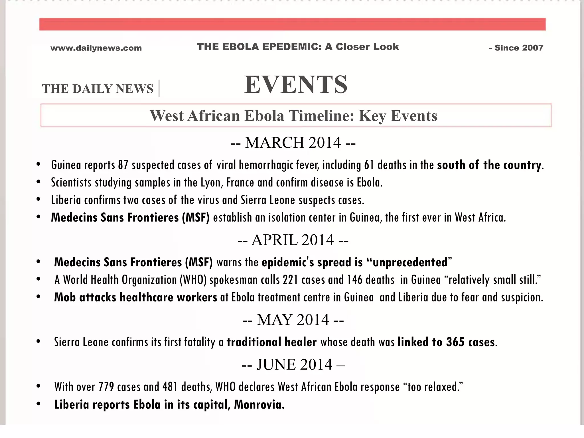 THE DAILY NEWS | EVENTS
www.dailynews.com THE EBOLA EPEDEMIC: A Closer Look - Since 2007
West African Ebola Timeline: Key Events
-- MARCH 2014 --
• Guinea reports 87 suspected cases of viral hemorrhagic fever, including 61 deaths in the south of the country.
• Scientists studying samples in the Lyon, France and confirm disease is Ebola.
• Liberia confirms two cases of the virus and Sierra Leone suspects cases.
• Medecins Sans Frontieres (MSF) establish an isolation center in Guinea, the first ever in West Africa.
-- APRIL 2014 --
• Medecins Sans Frontieres (MSF) warns the epidemic's spread is “unprecedented”
• A World Health Organization (WHO) spokesman calls 221 cases and 146 deaths in Guinea “relatively small still.”
• Mob attacks healthcare workers at Ebola treatment centre in Guinea and Liberia due to fear and suspicion.
-- MAY 2014 --
• Sierra Leone confirms its first fatality a traditional healer whose death was linked to 365 cases.
-- JUNE 2014 –
• With over 779 cases and 481 deaths, WHO declares West African Ebola response “too relaxed.”
• Liberia reports Ebola in its capital, Monrovia.
 