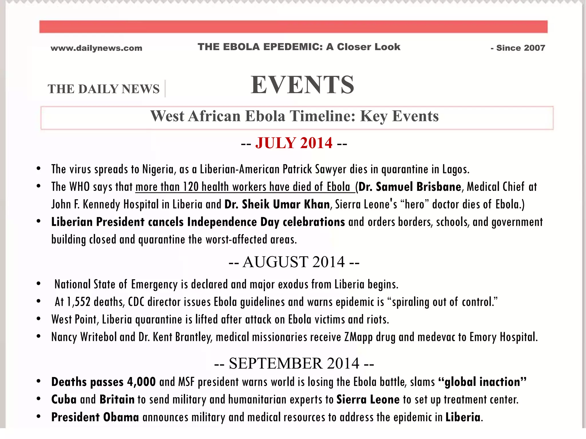 www.dailynews.com THE EBOLA EPEDEMIC: A Closer Look - Since 2007
West African Ebola Timeline: Key Events
-- JULY 2014 --
• The virus spreads to Nigeria, as a Liberian-American Patrick Sawyer dies in quarantine in Lagos.
• The WHO says that more than 120 health workers have died of Ebola (Dr. Samuel Brisbane, Medical Chief at
John F. Kennedy Hospital in Liberia and Dr. Sheik Umar Khan, Sierra Leone's “hero” doctor dies of Ebola.)
• Liberian President cancels Independence Day celebrations and orders borders, schools, and government
building closed and quarantine the worst-affected areas.
-- AUGUST 2014 --
• National State of Emergency is declared and major exodus from Liberia begins.
• At 1,552 deaths, CDC director issues Ebola guidelines and warns epidemic is “spiraling out of control.”
• West Point, Liberia quarantine is lifted after attack on Ebola victims and riots.
• Nancy Writebol and Dr. Kent Brantley, medical missionaries receive ZMapp drug and medevac to Emory Hospital.
-- SEPTEMBER 2014 --
• Deaths passes 4,000 and MSF president warns world is losing the Ebola battle, slams “global inaction”
• Cuba and Britain to send military and humanitarian experts to Sierra Leone to set up treatment center.
• President Obama announces military and medical resources to address the epidemic in Liberia.
THE DAILY NEWS | EVENTS
 