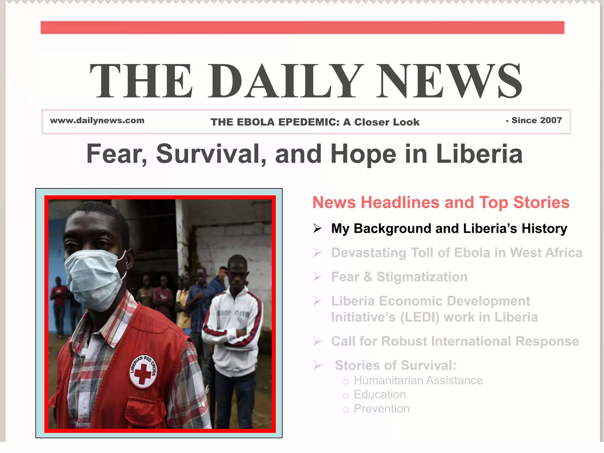 Fear, Survival, and Hope in Liberia
News Headlines and Top Stories
 My Background and Liberia’s History
 Devastating Toll of Ebola in West Africa
 Fear & Stigmatization
 Liberia Economic Development
Initiative’s (LEDI) work in Liberia
 Call for Robust International Response
 Stories of Survival:
o Humanitarian Assistance
o Education
o Prevention
THE DAILY NEWS
www.dailynews.com THE EBOLA EPEDEMIC: A Closer Look - Since 2007
 