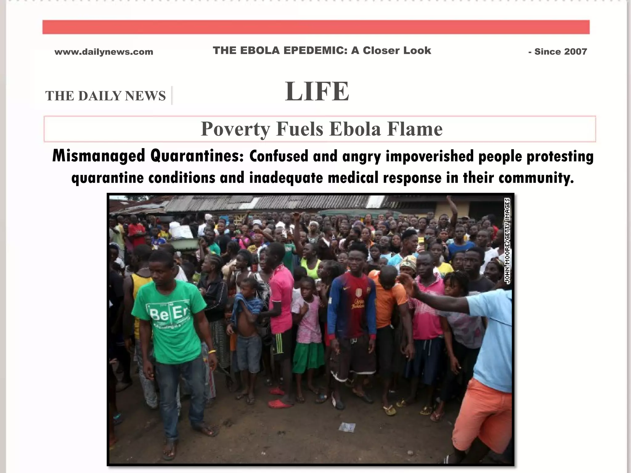 THE DAILY NEWS | LIFE
www.dailynews.com THE EBOLA EPEDEMIC: A Closer Look - Since 2007
Poverty Fuels Ebola Flame
Mismanaged Quarantines: Confused and angry impoverished people protesting
quarantine conditions and inadequate medical response in their community.
 