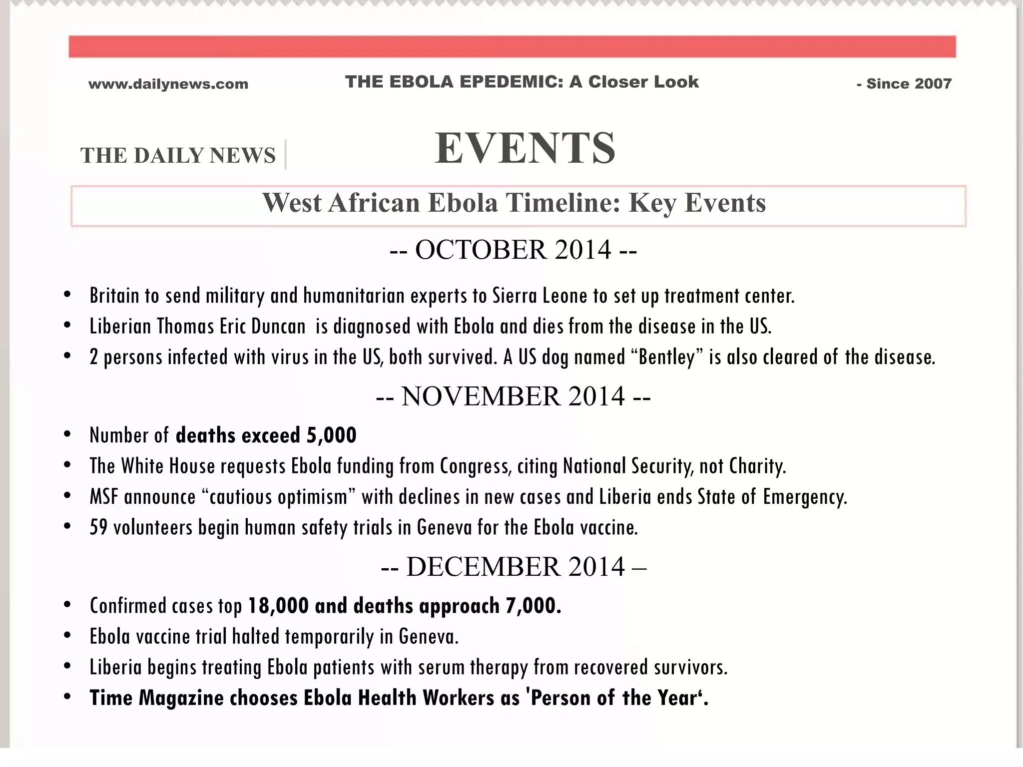 www.dailynews.com THE EBOLA EPEDEMIC: A Closer Look - Since 2007
West African Ebola Timeline: Key Events
-- OCTOBER 2014 --
• Britain to send military and humanitarian experts to Sierra Leone to set up treatment center.
• Liberian Thomas Eric Duncan is diagnosed with Ebola and dies from the disease in the US.
• 2 persons infected with virus in the US, both survived. A US dog named “Bentley” is also cleared of the disease.
-- NOVEMBER 2014 --
• Number of deaths exceed 5,000
• The White House requests Ebola funding from Congress, citing National Security, not Charity.
• MSF announce “cautious optimism” with declines in new cases and Liberia ends State of Emergency.
• 59 volunteers begin human safety trials in Geneva for the Ebola vaccine.
-- DECEMBER 2014 –
• Confirmed cases top 18,000 and deaths approach 7,000.
• Ebola vaccine trial halted temporarily in Geneva.
• Liberia begins treating Ebola patients with serum therapy from recovered survivors.
• Time Magazine chooses Ebola Health Workers as 'Person of the Year‘.
THE DAILY NEWS | EVENTS
 