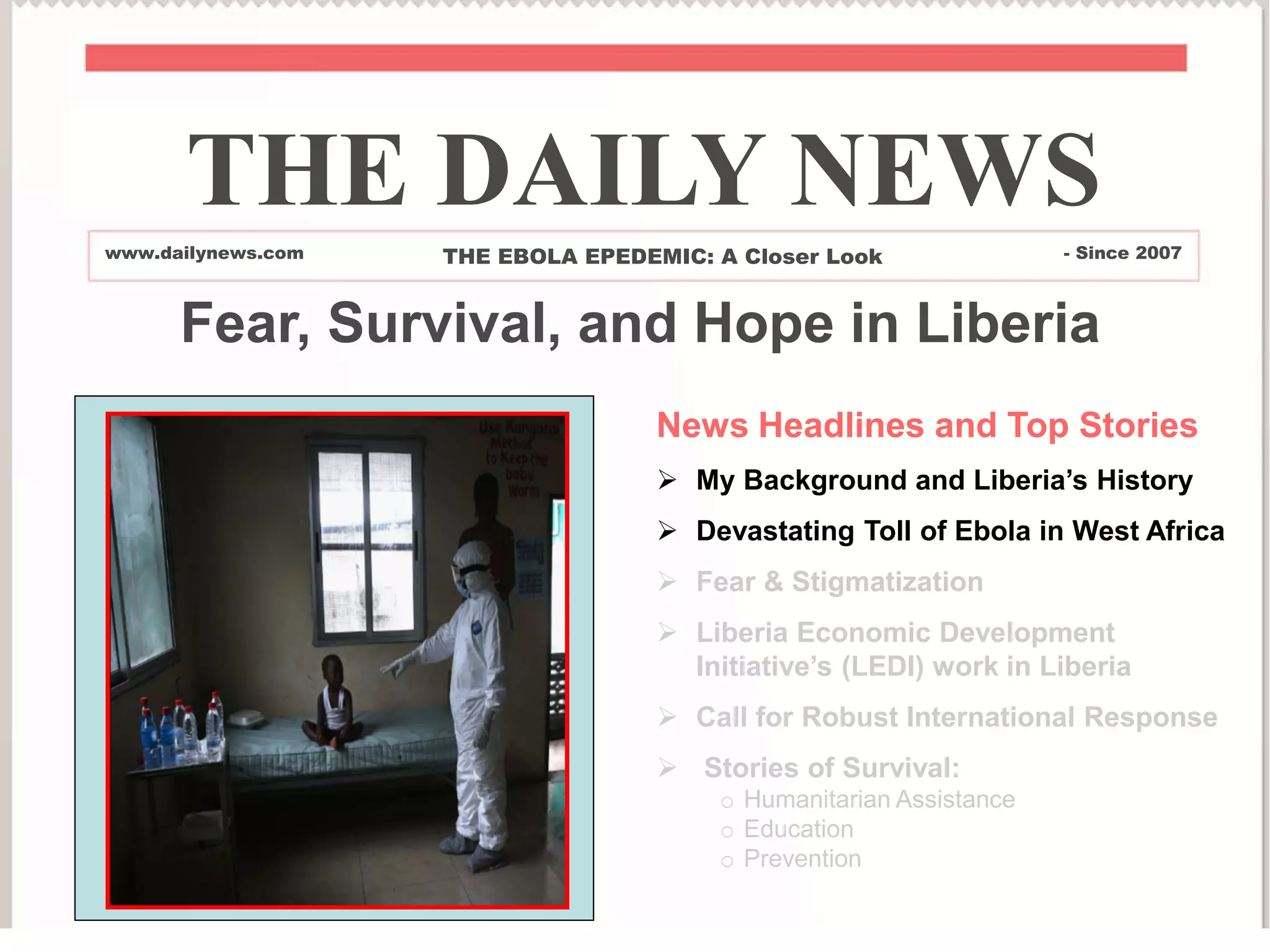News Headlines and Top Stories
 My Background and Liberia’s History
 Devastating Toll of Ebola in West Africa
 Fear & Stigmatization
 Liberia Economic Development
Initiative’s (LEDI) work in Liberia
 Call for Robust International Response
 Stories of Survival:
o Humanitarian Assistance
o Education
o Prevention
THE DAILY NEWS
www.dailynews.com THE EBOLA EPEDEMIC: A Closer Look - Since 2007
Fear, Survival, and Hope in Liberia
 