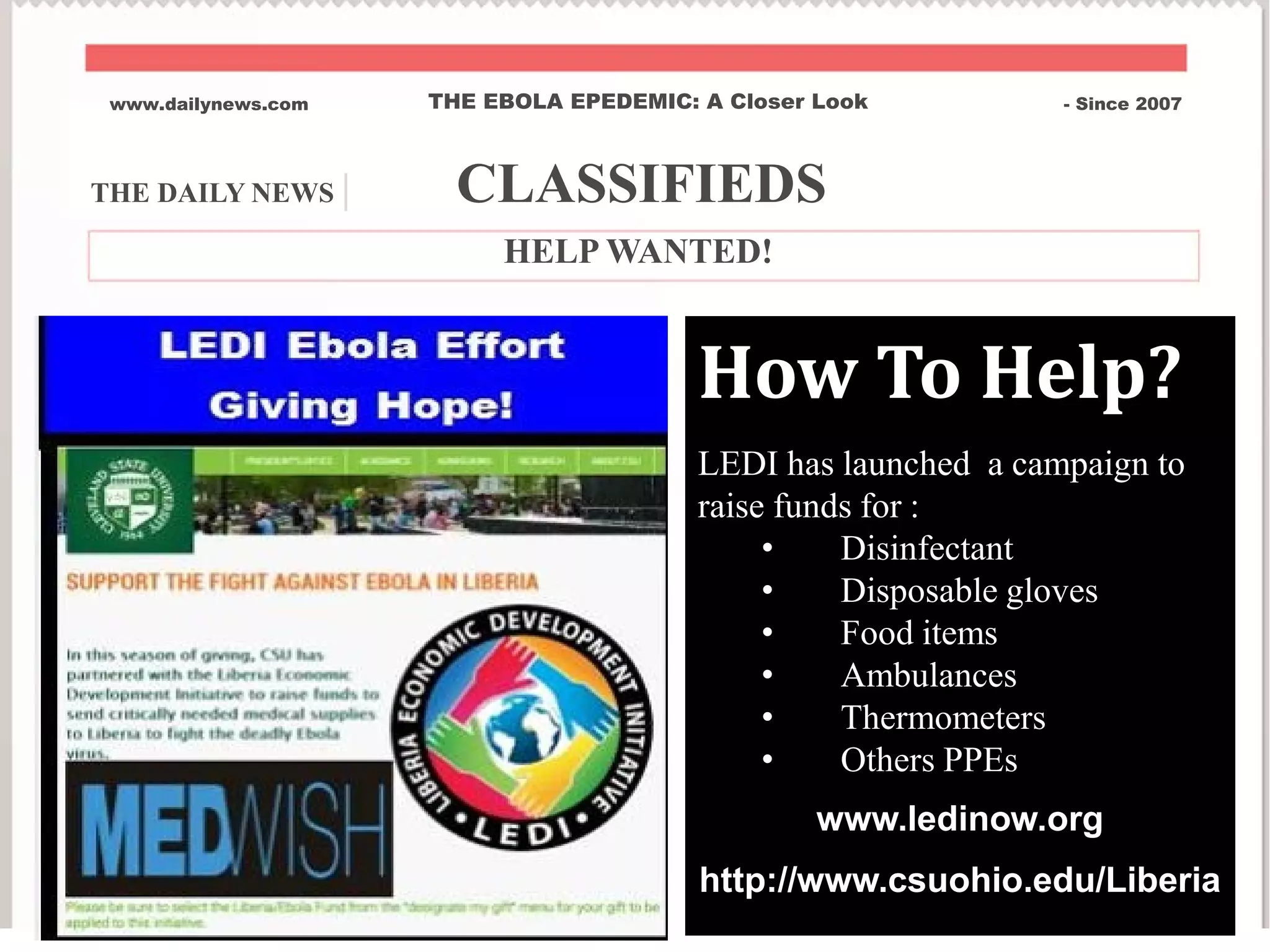 THE DAILY NEWS | CLASSIFIEDS
www.dailynews.com THE EBOLA EPEDEMIC: A Closer Look - Since 2007
HELP WANTED!
How To Help?
LEDI has launched a campaign to
raise funds for :
• Disinfectant
• Disposable gloves
• Food items
• Ambulances
• Thermometers
• Others PPEs
www.ledinow.org
http://www.csuohio.edu/Liberia
 