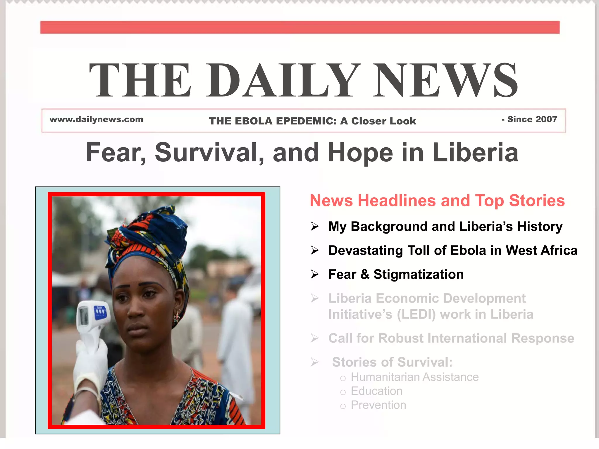 News Headlines and Top Stories
 My Background and Liberia’s History
 Devastating Toll of Ebola in West Africa
 Fear & Stigmatization
 Liberia Economic Development
Initiative’s (LEDI) work in Liberia
 Call for Robust International Response
 Stories of Survival:
o Humanitarian Assistance
o Education
o Prevention
THE DAILY NEWS
www.dailynews.com THE EBOLA EPEDEMIC: A Closer Look - Since 2007
Fear, Survival, and Hope in Liberia
 