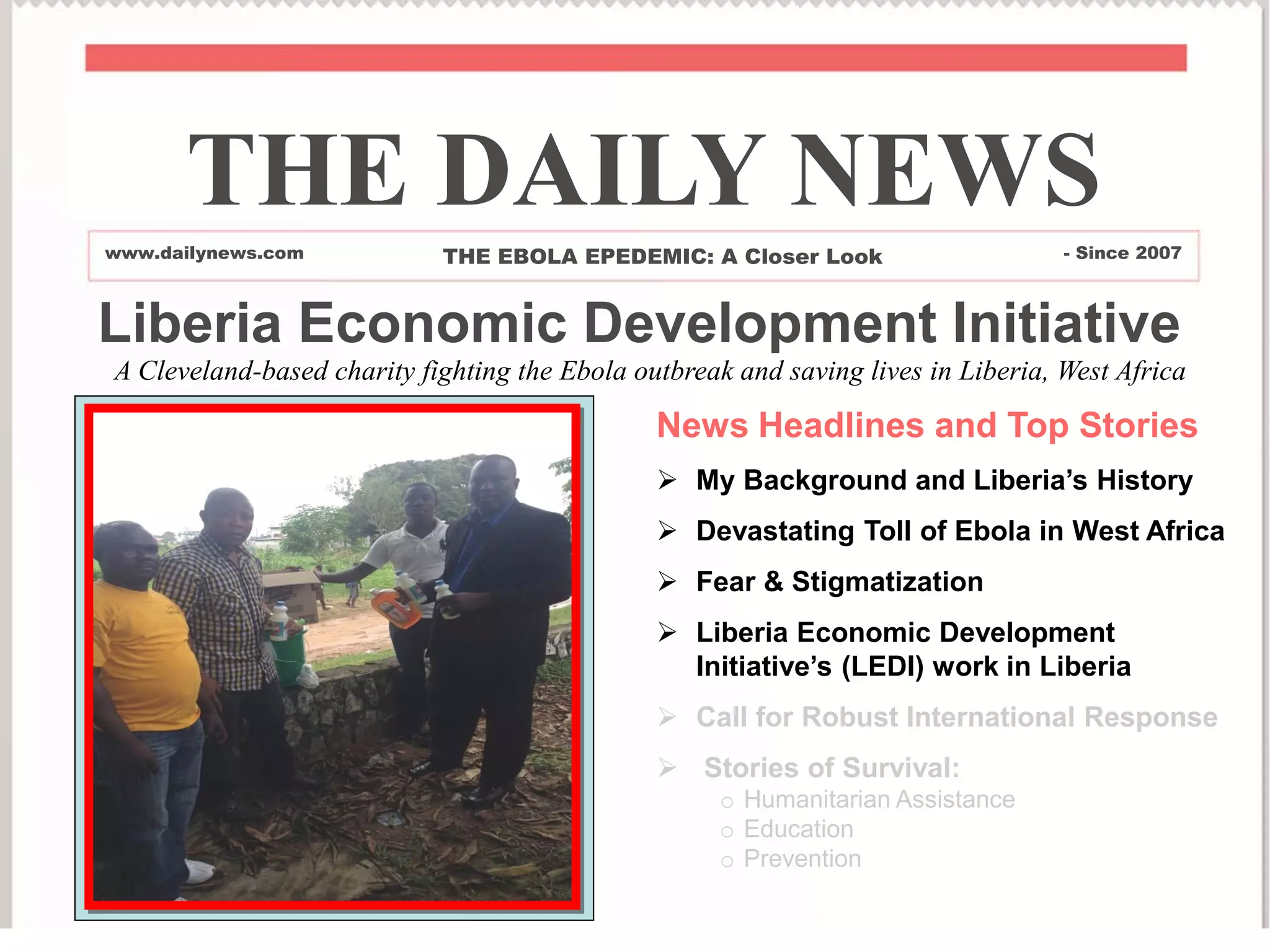 Liberia Economic Development Initiative
News Headlines and Top Stories
 My Background and Liberia’s History
 Devastating Toll of Ebola in West Africa
 Fear & Stigmatization
 Liberia Economic Development
Initiative’s (LEDI) work in Liberia
 Call for Robust International Response
 Stories of Survival:
o Humanitarian Assistance
o Education
o Prevention
THE DAILY NEWS
www.dailynews.com THE EBOLA EPEDEMIC: A Closer Look - Since 2007
A Cleveland-based charity fighting the Ebola outbreak and saving lives in Liberia, West Africa
 