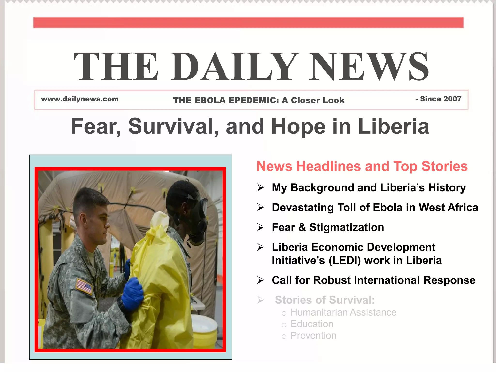 News Headlines and Top Stories
 My Background and Liberia’s History
 Devastating Toll of Ebola in West Africa
 Fear & Stigmatization
 Liberia Economic Development
Initiative’s (LEDI) work in Liberia
 Call for Robust International Response
 Stories of Survival:
o Humanitarian Assistance
o Education
o Prevention
THE DAILY NEWS
www.dailynews.com THE EBOLA EPEDEMIC: A Closer Look - Since 2007
Fear, Survival, and Hope in Liberia
 
