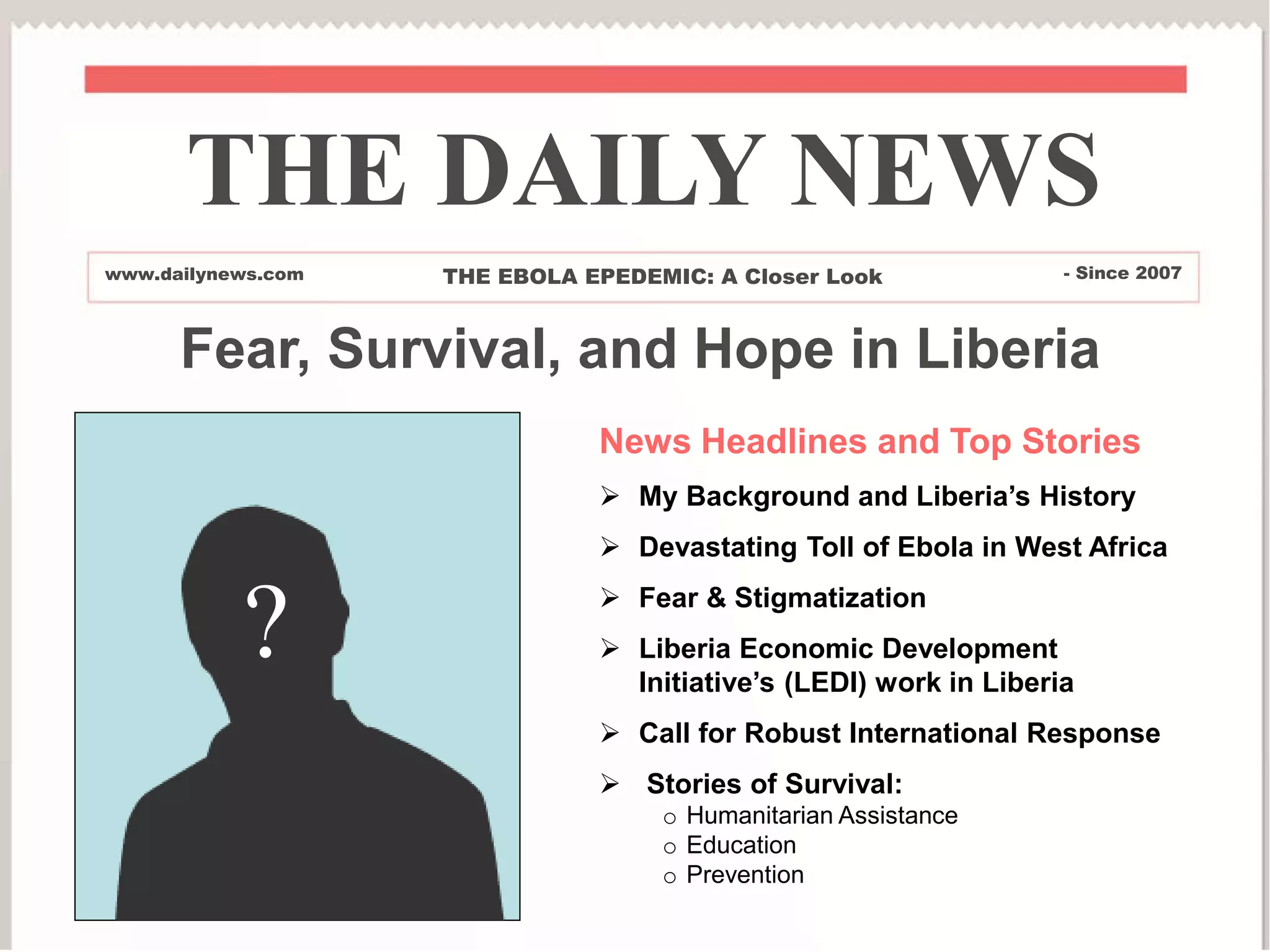News Headlines and Top Stories
 My Background and Liberia’s History
 Devastating Toll of Ebola in West Africa
 Fear & Stigmatization
 Liberia Economic Development
Initiative’s (LEDI) work in Liberia
 Call for Robust International Response
 Stories of Survival:
o Humanitarian Assistance
o Education
o Prevention
THE DAILY NEWS
www.dailynews.com THE EBOLA EPEDEMIC: A Closer Look - Since 2007
?
Fear, Survival, and Hope in Liberia
 