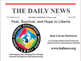 Fear, Survival, and Hope in Liberia
THE DAILY NEWS
www.dailynews.com THE EBOLA EPEDEMIC: A Closer Look - Since 2007
Joan Curran Darkortey
Co-Founder| Interim Board Chairman
Liberia Economic Development Initiative
www.ledinow.org
Reducing poverty, changing lives through
economic development and empowerment
 